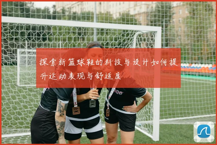 探索新篮球鞋的科技与设计如何提升运动表现与舒适度