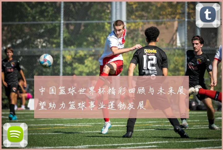 中国篮球世界杯精彩回顾与未来展望助力篮球事业蓬勃发展