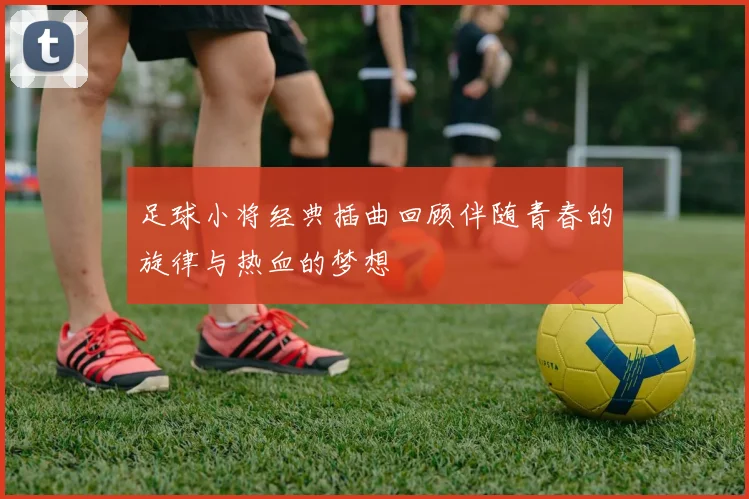 足球小将经典插曲回顾伴随青春的旋律与热血的梦想