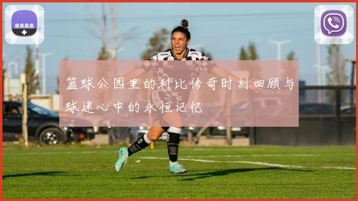 篮球公园里的科比传奇时刻回顾与球迷心中的永恒记忆