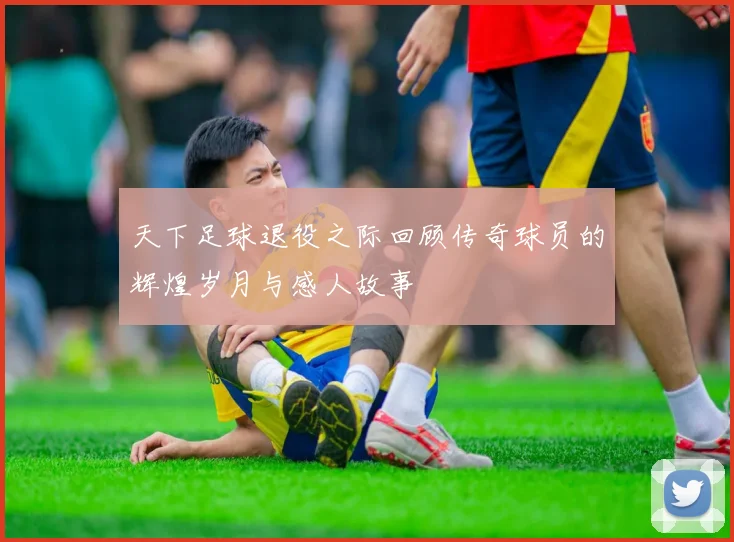 天下足球退役之际回顾传奇球员的辉煌岁月与感人故事